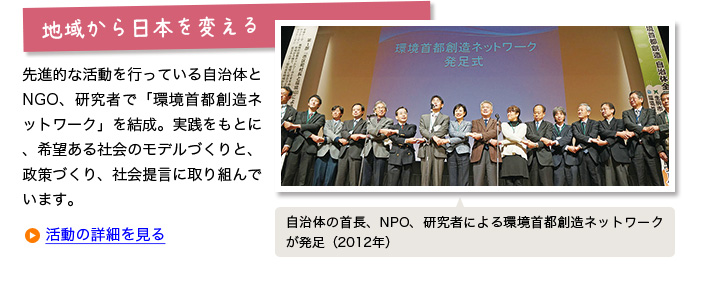 
地域から日本を変える：
先進的な活動を行っている自治体とNGO、研究者で「環境首都創造ネットワーク」を結成。実践をもとに、希望ある社会のモデルづくりと、政策づくり、社会提言に取り組んでいます。【自治体の首長、NPO、研究者による環境首都創造ネットワークが発足（2012年）】